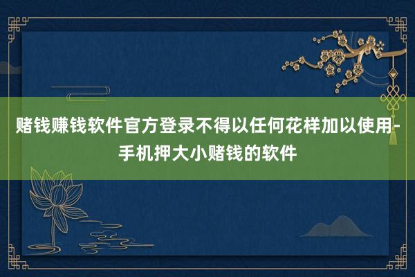 赌钱赚钱软件官方登录不得以任何花样加以使用-手机押大小赌钱的软件