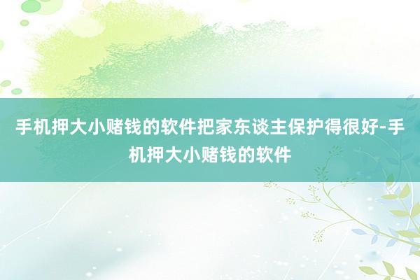 手机押大小赌钱的软件把家东谈主保护得很好-手机押大小赌钱的软件