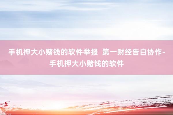 手机押大小赌钱的软件举报  第一财经告白协作-手机押大小赌钱的软件