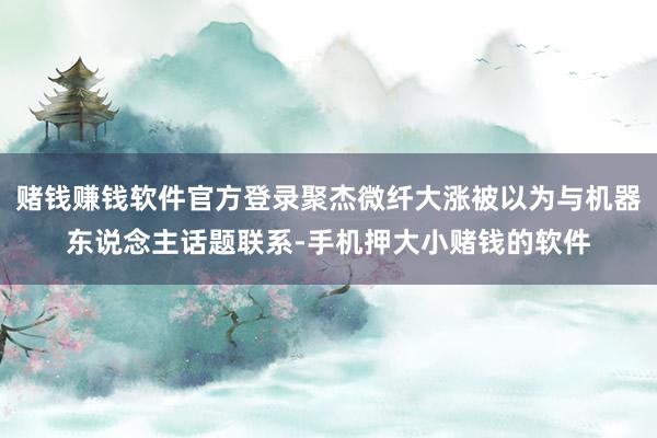 赌钱赚钱软件官方登录聚杰微纤大涨被以为与机器东说念主话题联系-手机押大小赌钱的软件