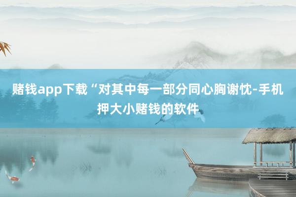 赌钱app下载“对其中每一部分同心胸谢忱-手机押大小赌钱的软件