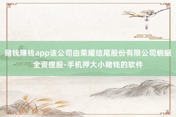 赌钱赚钱app该公司由荣耀结尾股份有限公司蜿蜒全资捏股-手机押大小赌钱的软件