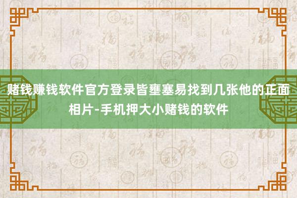 赌钱赚钱软件官方登录皆壅塞易找到几张他的正面相片-手机押大小赌钱的软件