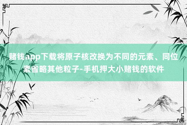 赌钱app下载将原子核改换为不同的元素、同位素省略其他粒子-手机押大小赌钱的软件