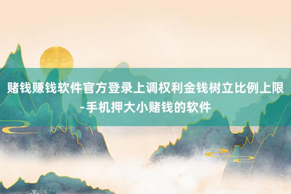 赌钱赚钱软件官方登录上调权利金钱树立比例上限-手机押大小赌钱的软件