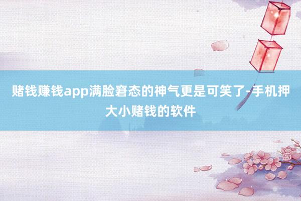 赌钱赚钱app满脸窘态的神气更是可笑了-手机押大小赌钱的软件