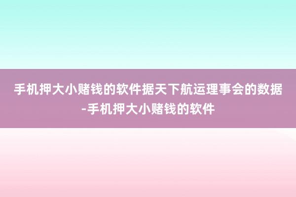 手机押大小赌钱的软件　　据天下航运理事会的数据-手机押大小赌钱的软件