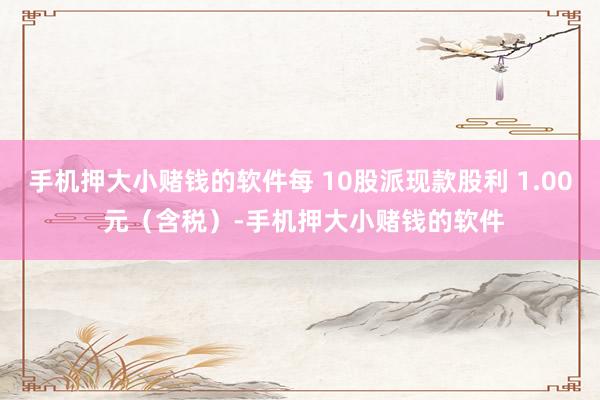 手机押大小赌钱的软件每 10股派现款股利 1.00 元（含税）-手机押大小赌钱的软件