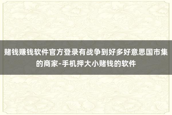 赌钱赚钱软件官方登录有战争到好多好意思国市集的商家-手机押大小赌钱的软件