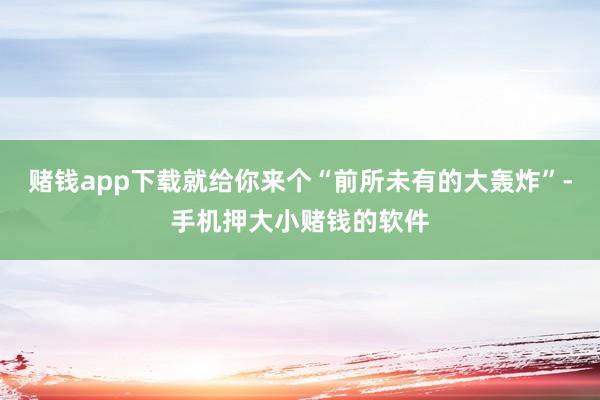 赌钱app下载就给你来个“前所未有的大轰炸”-手机押大小赌钱的软件
