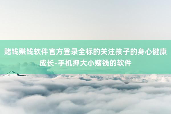 赌钱赚钱软件官方登录全标的关注孩子的身心健康成长-手机押大小赌钱的软件