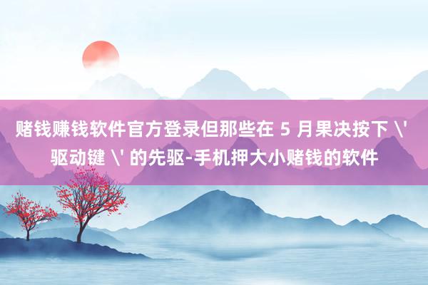 赌钱赚钱软件官方登录但那些在 5 月果决按下 ' 驱动键 ' 的先驱-手机押大小赌钱的软件