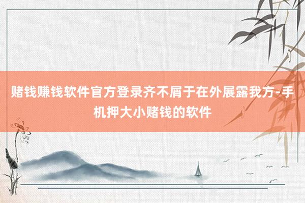 赌钱赚钱软件官方登录齐不屑于在外展露我方-手机押大小赌钱的软件