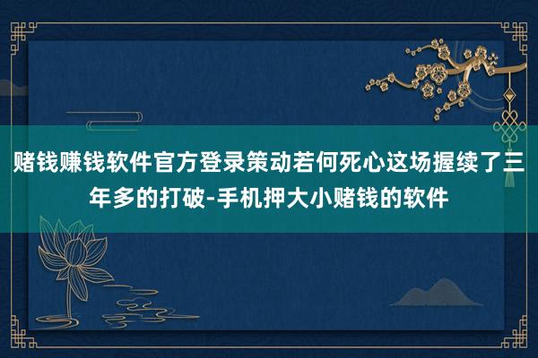 赌钱赚钱软件官方登录策动若何死心这场握续了三年多的打破-手机押大小赌钱的软件