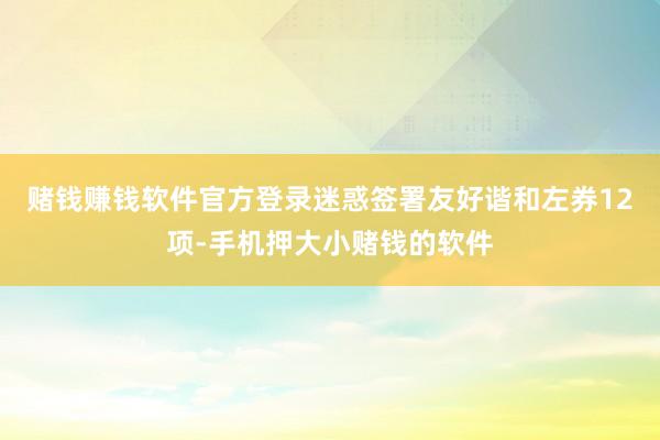 赌钱赚钱软件官方登录迷惑签署友好谐和左券12项-手机押大小赌钱的软件