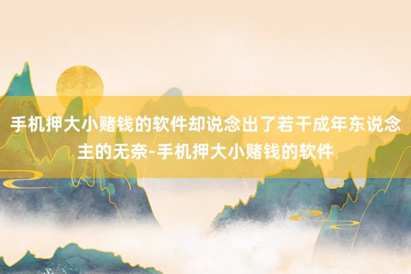 手机押大小赌钱的软件却说念出了若干成年东说念主的无奈-手机押大小赌钱的软件