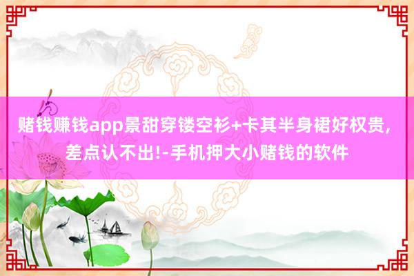 赌钱赚钱app景甜穿镂空衫+卡其半身裙好权贵, 差点认不出!-手机押大小赌钱的软件