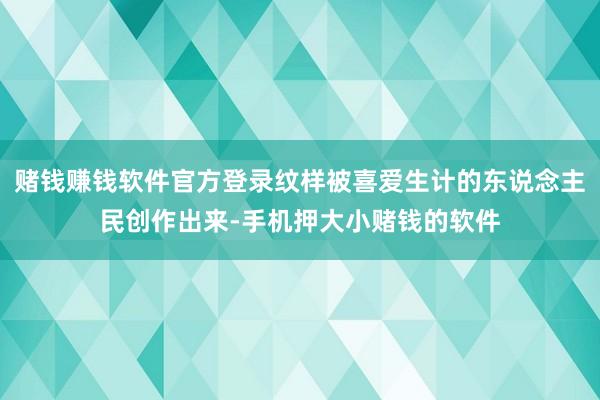 赌钱赚钱软件官方登录纹样被喜爱生计的东说念主民创作出来-手机押大小赌钱的软件