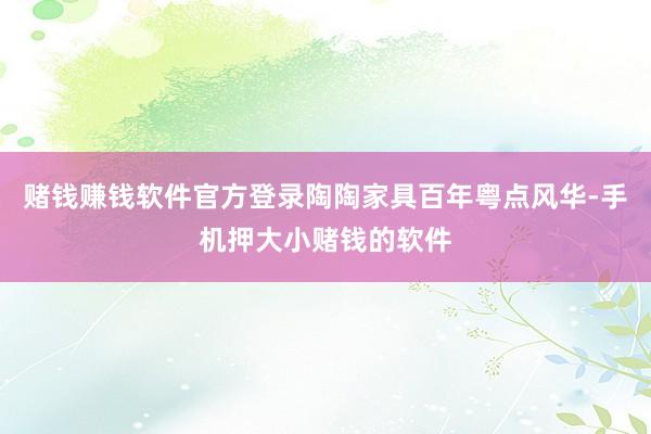 赌钱赚钱软件官方登录陶陶家具百年粤点风华-手机押大小赌钱的软件