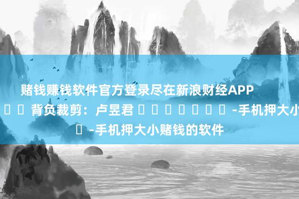 赌钱赚钱软件官方登录尽在新浪财经APP            						背负裁剪：卢昱君 							-手机押大小赌钱的软件
