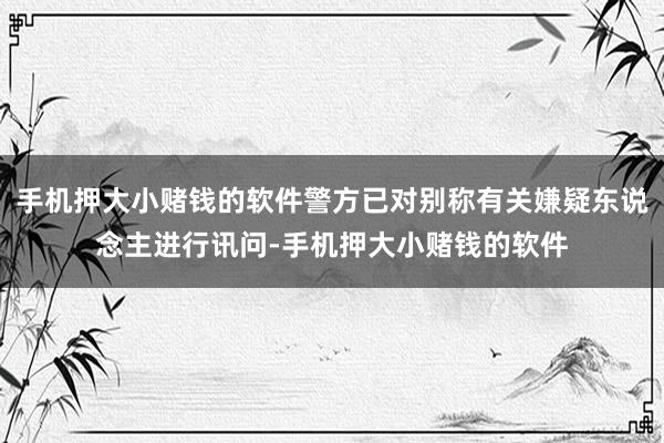 手机押大小赌钱的软件警方已对别称有关嫌疑东说念主进行讯问-手机押大小赌钱的软件