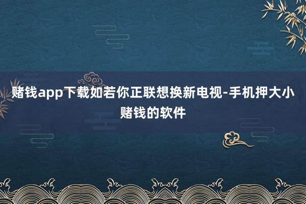 赌钱app下载如若你正联想换新电视-手机押大小赌钱的软件