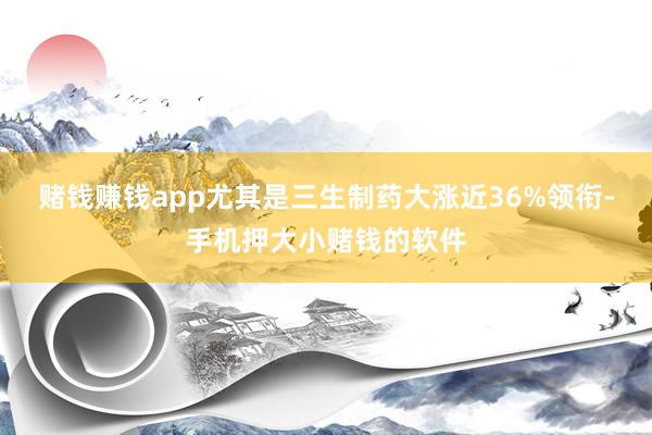 赌钱赚钱app尤其是三生制药大涨近36%领衔-手机押大小赌钱的软件