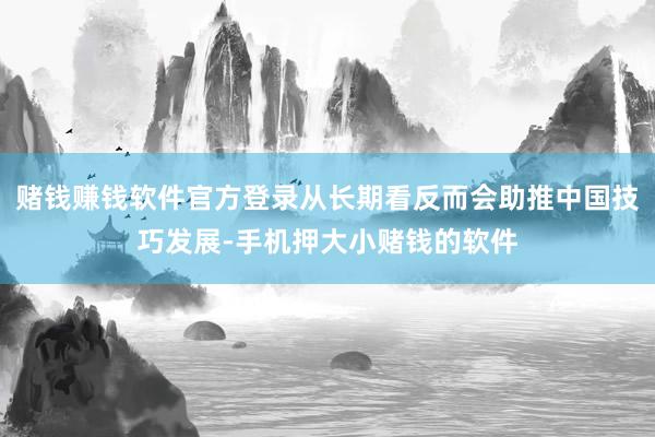 赌钱赚钱软件官方登录从长期看反而会助推中国技巧发展-手机押大小赌钱的软件