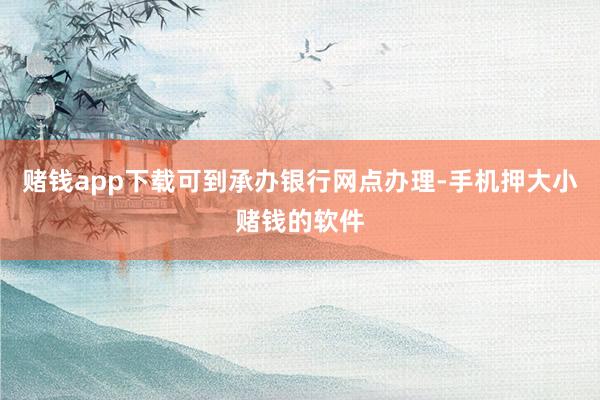 赌钱app下载可到承办银行网点办理-手机押大小赌钱的软件