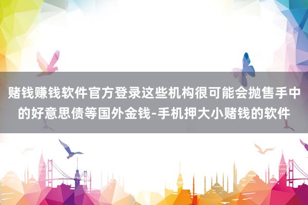 赌钱赚钱软件官方登录这些机构很可能会抛售手中的好意思债等国外金钱-手机押大小赌钱的软件