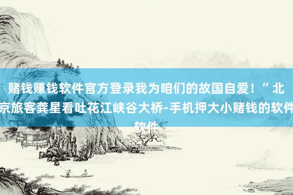 赌钱赚钱软件官方登录我为咱们的故国自爱!”北京旅客龚星看吐花江峡谷大桥-手机押大小赌钱的软件