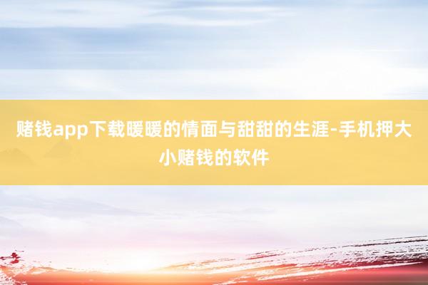 赌钱app下载暖暖的情面与甜甜的生涯-手机押大小赌钱的软件