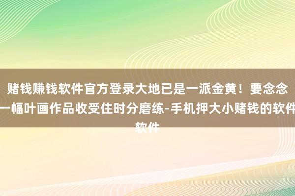 赌钱赚钱软件官方登录大地已是一派金黄！要念念一幅叶画作品收受住时分磨练-手机押大小赌钱的软件