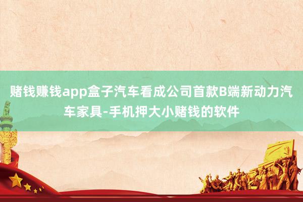 赌钱赚钱app盒子汽车看成公司首款B端新动力汽车家具-手机押大小赌钱的软件