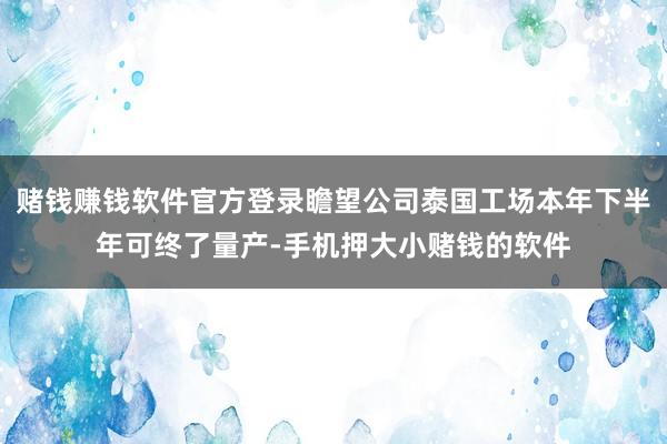 赌钱赚钱软件官方登录瞻望公司泰国工场本年下半年可终了量产-手机押大小赌钱的软件