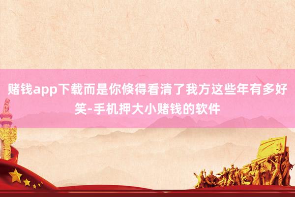 赌钱app下载而是你倏得看清了我方这些年有多好笑-手机押大小赌钱的软件