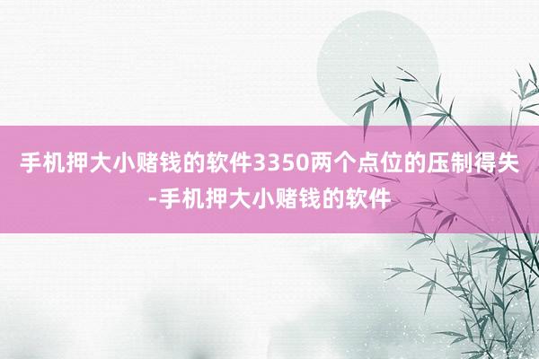 手机押大小赌钱的软件3350两个点位的压制得失-手机押大小赌钱的软件