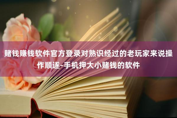 赌钱赚钱软件官方登录对熟识经过的老玩家来说操作顺遂-手机押大小赌钱的软件