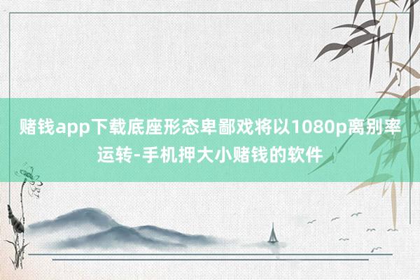 赌钱app下载底座形态卑鄙戏将以1080p离别率运转-手机押大小赌钱的软件