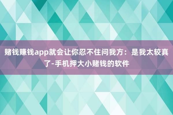 赌钱赚钱app就会让你忍不住问我方：是我太较真了-手机押大小赌钱的软件
