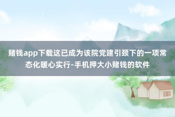 赌钱app下载这已成为该院党建引颈下的一项常态化暖心实行-手机押大小赌钱的软件