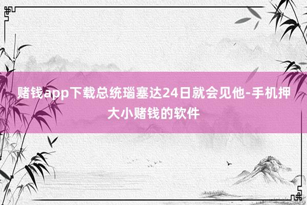 赌钱app下载总统瑙塞达24日就会见他-手机押大小赌钱的软件