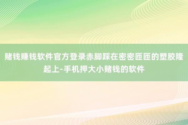 赌钱赚钱软件官方登录赤脚踩在密密匝匝的塑胶隆起上-手机押大小赌钱的软件