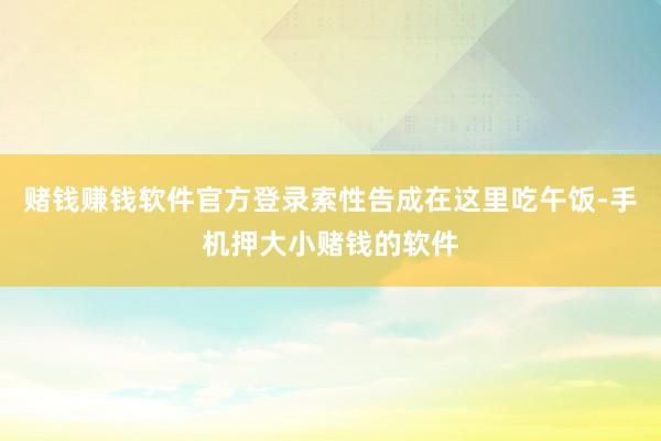 赌钱赚钱软件官方登录索性告成在这里吃午饭-手机押大小赌钱的软件