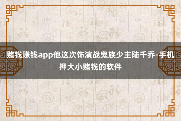 赌钱赚钱app他这次饰演战鬼族少主陆千乔-手机押大小赌钱的软件