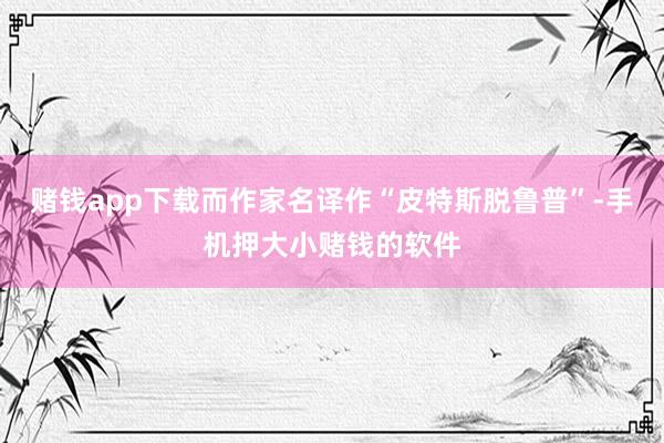 赌钱app下载而作家名译作“皮特斯脱鲁普”-手机押大小赌钱的软件