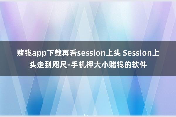 赌钱app下载再看session上头 Session上头走到咫尺-手机押大小赌钱的软件