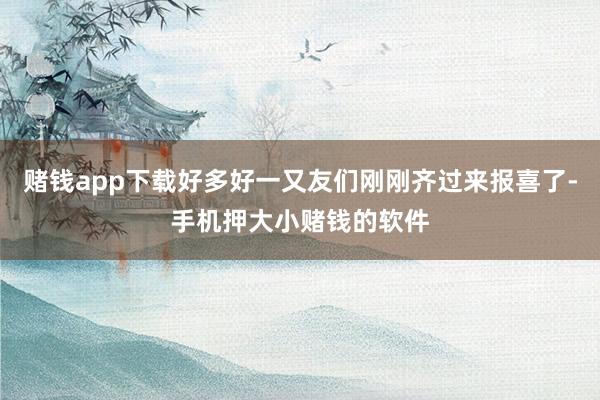 赌钱app下载好多好一又友们刚刚齐过来报喜了-手机押大小赌钱的软件
