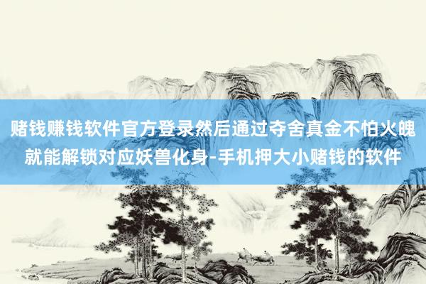 赌钱赚钱软件官方登录然后通过夺舍真金不怕火魄就能解锁对应妖兽化身-手机押大小赌钱的软件