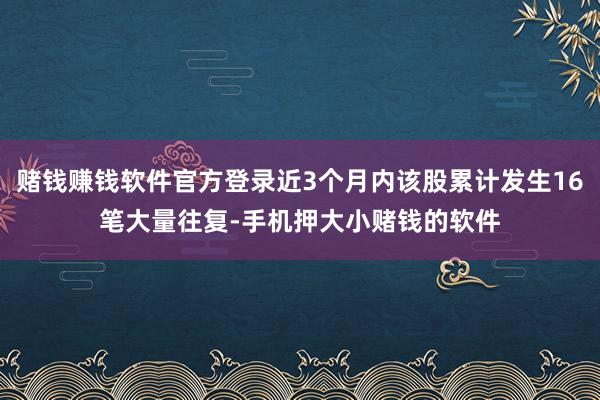 赌钱赚钱软件官方登录近3个月内该股累计发生16笔大量往复-手机押大小赌钱的软件